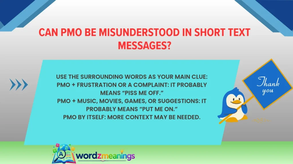 Use the surrounding words as your main clue:PMO + frustration or a complaint: It probably means “piss me off.”PMO + music, movies, games, or suggestions: It probably means “put me on.”PMO by itself: More context may be needed.